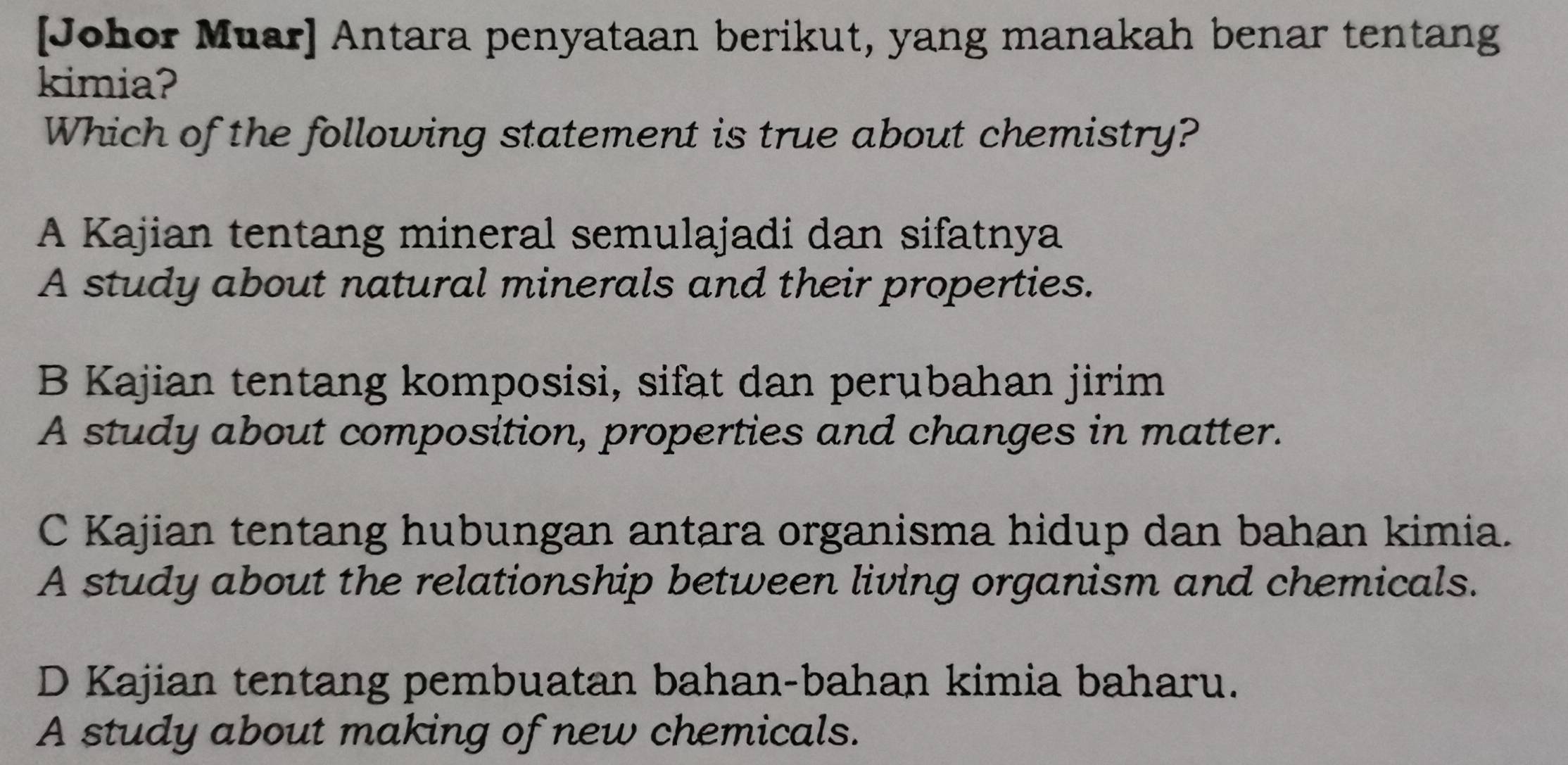 [Johor Muar] Antara penyataan berikut, yang manakah benar tentang
kimia?
Which of the following statement is true about chemistry?
A Kajian tentang mineral semulajadi dan sifatnya
A study about natural minerals and their properties.
B Kajian tentang komposisi, sifat dan perubahan jirim
A study about composition, properties and changes in matter.
C Kajian tentang hubungan antara organisma hidup dan bahan kimia.
A study about the relationship between living organism and chemicals.
D Kajian tentang pembuatan bahan-bahan kimia baharu.
A study about making of new chemicals.