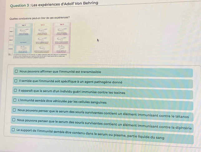 Les expériences d'Adolf Von Behring
Quelles conclusions peut-on tirer de ces expériences?
Nous pouvons affirmer que l'immunité est transmissible
Il semble que l'immunité soit spécifique à un agent pathogène donné
Il apparaît que le serum d'un individu guéri immunise contre les toxines
L'immunité semble être véhiculée par les cellules sanguines
Nous pouvons penser que le serum des souris survivantes contient un élément immunisant contre le tétanos
Nous pouvons penser que le serum des souris survivantes contient un élément immunisant contre la diphtérie
Le support de l'immunité semble être contenu dans le serum ou plasme, partie liquide du sang