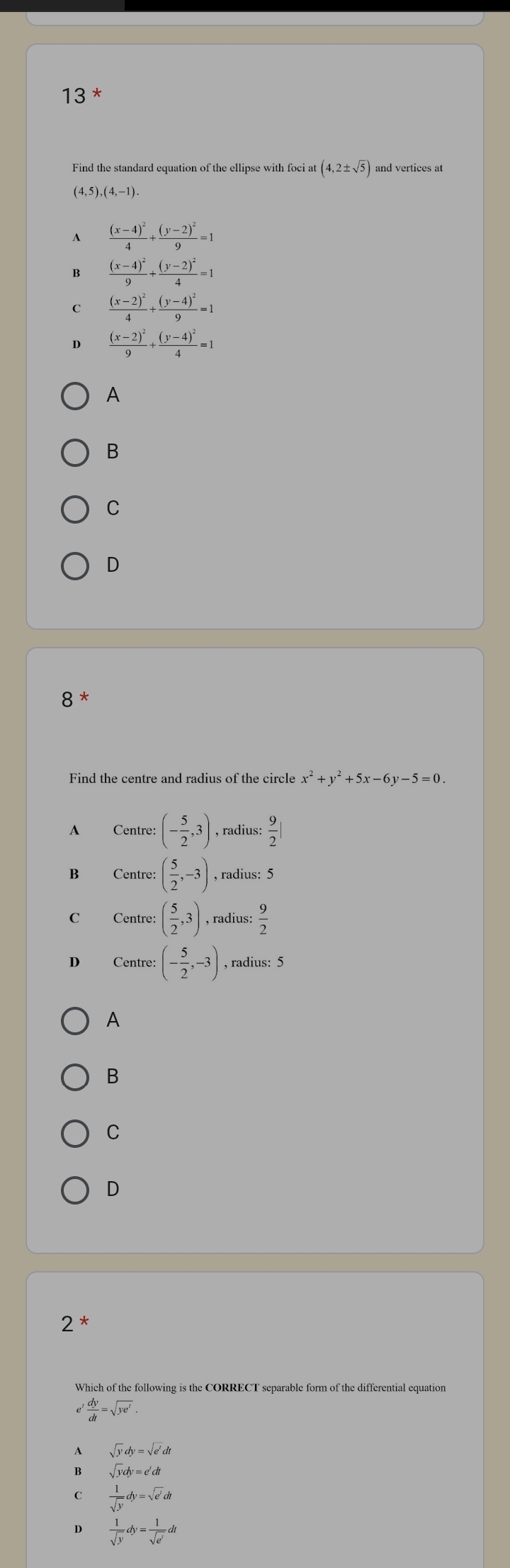 Find the standard equation of the ellipse with foci at (4,2± sqrt(5)) and vertices at
(4,5) (4,-1).
frac (x-4)^24+frac (y-2)^29=1
B frac (x-4)^29+frac (y-2)^24=1
frac (x-2)^24+frac (y-4)^29=1
D frac (x-2)^29+frac (y-4)^24=1
A
B
C
D
8 *
Find the centre and radius of the circle x^2+y^2+5x-6y-5=0.
A Centre: (- 5/2 ,3) , radius:  9/2 |
B Centre: ( 5/2 ,-3) , radius: 5
C Centre: ( 5/2 ,3) , radius: : 9/2 
D Centre: (- 5/2 ,-3) , radius: 5
A
B
C
D
2 *
Which of the following is the CORRECT separable form of the differential equation
e' dy/dt =sqrt(ye'). 
A sqrt(y)dy=sqrt(e')dt
B sqrt(y)dy=e^tdt
C  1/sqrt(y) dy=sqrt(e^t)dt
D  1/sqrt(y) dy= 1/sqrt(e^t) dt