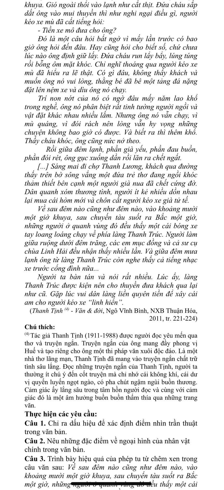 khuya. Gió ngoài thổi vào lạnh như cắt thịt. Đứa cháu sắp
dắt ông vào mui thuyền thì như nghi ngại điều gì, người
kéo xe mù đã cất tiếng hỏi:
- Tiền xe mô đưa cho ông?
Đó là một câu hỏi bất ngờ vì mấy lần trước có bao
giờ ông hỏi đến đâu. Hay cũng hỏi cho biết số, chứ chưa
lúc nào ông định giữ lấy. Đứa cháu run lầy bầy, lúng túng
rồi bổng ôm mặt khóc. Chỉ nghĩ thoáng qua người kéo xe
mù đã hiểu ra lẽ thật. Có gì đâu, không thấy khách và
muốn ông nó vui lòng, thằng bé đã bê một tảng đá nặng
đặt lên nệm xe và dìu ông nó chạy.
Trií nọn nớt của nó có ngờ đâu mẩy năm lao khổ
trong nghề, ông nó phân biệt rất tinh tường người ngồi và
vật đặt khác nhau nhiều lắm. Nhưng ông nó vẫn chạy, vì
mù quáng, vì đói rách nên lòng vẫn hy vọng những
chuyện không bao giờ có được. Và biết ra thì thêm khổ.
Thấy cháu khóc, ông cũng nức nở theo.
Rồi giữa đêm lạnh, phần già yếu, phần đau buồn,
phần đói rét, ông gục xuống dần rồi lăn ra chết ngất.
[...] Sáng mai đi chợ Thanh Lương, khách qua đường
thấy trên bờ sông vắng một đứa trẻ thơ đang ngồi khóc
thảm thiết bên cạnh một người già nua đã chết cứng đờ.
Dân quanh xóm thương tình, người ít kẻ nhiều dồn nhau
lại muạ cái hòm mới và chôn cất người kéo xe già tử tế.
Về sau đêm nào cũng như đêm nào, vào khoảng mười
một giờ khuya, sau chuyến tàu suốt ra Bắc một giờ,
những người ở quanh vùng đó đều thấy một cái bóng xe
tay loang loáng chạy về * phía làng Thanh Trúc. Người làm
giữa ruộng dưới đêm trăng, các em mục đồng và cả sư cụ
chùa Linh Hải đều nhận thấy nhiều lần. Và giữa đêm mưa
lạnh ông từ làng Thanh Trúc còn nghe thấy cả tiếng nhạc
xe trước cổng đình nữa...
Người ta bàn tán và nói rất nhiều. Lúc ấy, làng
Thanh Trúc được kiện nên cho thuyền đưa khách qua lại
như cũ. Gặp lúc vui dân làng liền quyên tiền để xây cái
am cho người kéo xe “linh hiển”.
(Thanh Tịnh (') - Văn & đời, Ngô Vĩnh Bình, NXB Thuận Hóa,
2011, tr. 221-224)
Chú thích:
*  Tác giả Thanh Tịnh (1911-1988) được người đọc yêu mến qua
thơ và truyện ngắn. Truyện ngắn của ông mang đầy phong vị
Huế và tạo riêng cho ông một thi pháp văn xuôi độc đáo. Là một
nhà thơ lãng mạn, Thanh Tịnh đã mang vào truyện ngắn chất trữ
tình sâu lắng. Đọc những truyện ngắn của Thanh Tịnh, người ta
thường ít chú ý đến côt truyện mà chỉ nhớ cái không khí, cái dư
vị quyến luyến ngọt ngào, có pha chút ngậm ngùi buồn thương.
Cảm giác ấy lắng sâu trong tâm hồn người đọc và cùng với cảm
giác đó là một âm hưởng buồn buồn thấm thía qua những trang
văn.
Thực hiện các yêu cầu:
Câu 1. Chỉ ra dấu hiệu để xác định điểm nhìn trần thuật
trong văn bản.
Câu 2. Nêu những đặc điểm về ngoại hình của nhân vật
chính trong văn bản.
Câu 3. Trình bày hiệu quả của phép tu từ chêm xen trong
câu văn sau: Về sau đêm nào cũng như đêm nào, vào
khoảng mười một giờ khuya, sau chuyến tàu suốt ra Bắc
một giờ, những ều thấy một cái