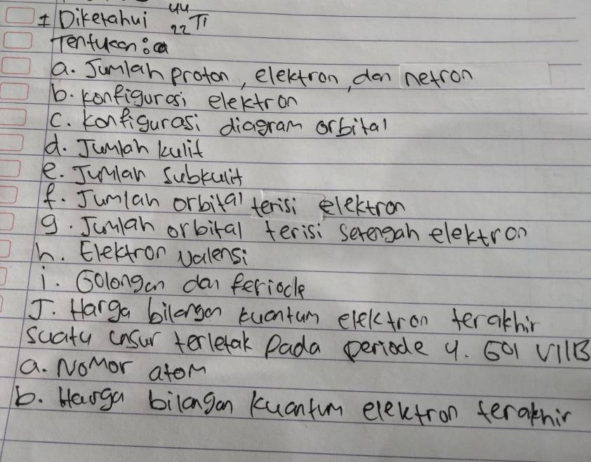 yu 
Diketahui 22π
Tenfueeno 
a. Jun1ah proton, electron, den netron 
1. konfigurosi elektron 
C. konfigurasi diagram orbital 
d. Jumian kulit 
e. Junlan subrult 
f. Jumlan orbital terisi electron 
9. Jumiah orbital terisi serengah elektron 
h. Elektron valensi 
i. Golongan dan feriocle 
J. Harga bilargon tuantum electron terakhir 
suaity cnsur terletak Pada periode 9. G01 V11B
a. Nomor atom 
b. Haoga bilangan kuantum electron teraknir