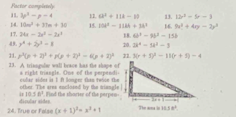 Factor completely
11. 3p^2-p-4 12, 6k^2+11k-10 13. 12r^2-5r-3
14. 10m^2+37m+30 15. 10k^2-11kh+3h^2 16. 9x^2+4xy-2y^2
17. 24x-2x^2-2x^3 18. 6b^3-9b^2-15b
49. y^4+2y^3-8 20. 2k^4-5k^2-3
21. p^2(p+2)^2+p(p+2)^2-6(p+2)^2 22. 3(r+5)^2-11(r+5)-4
23. A triangular wall brace has the shape of
a right triangle. One of the perpendi
cular sides is 1 ft longer than twice the
other. The area enclosed by the triangle
is 10.5ft^2. Find the shorter of the perpen-
dicular sides.
24. True or False (x+1)^2=x^2+1 The srea is 10.5ft^2.