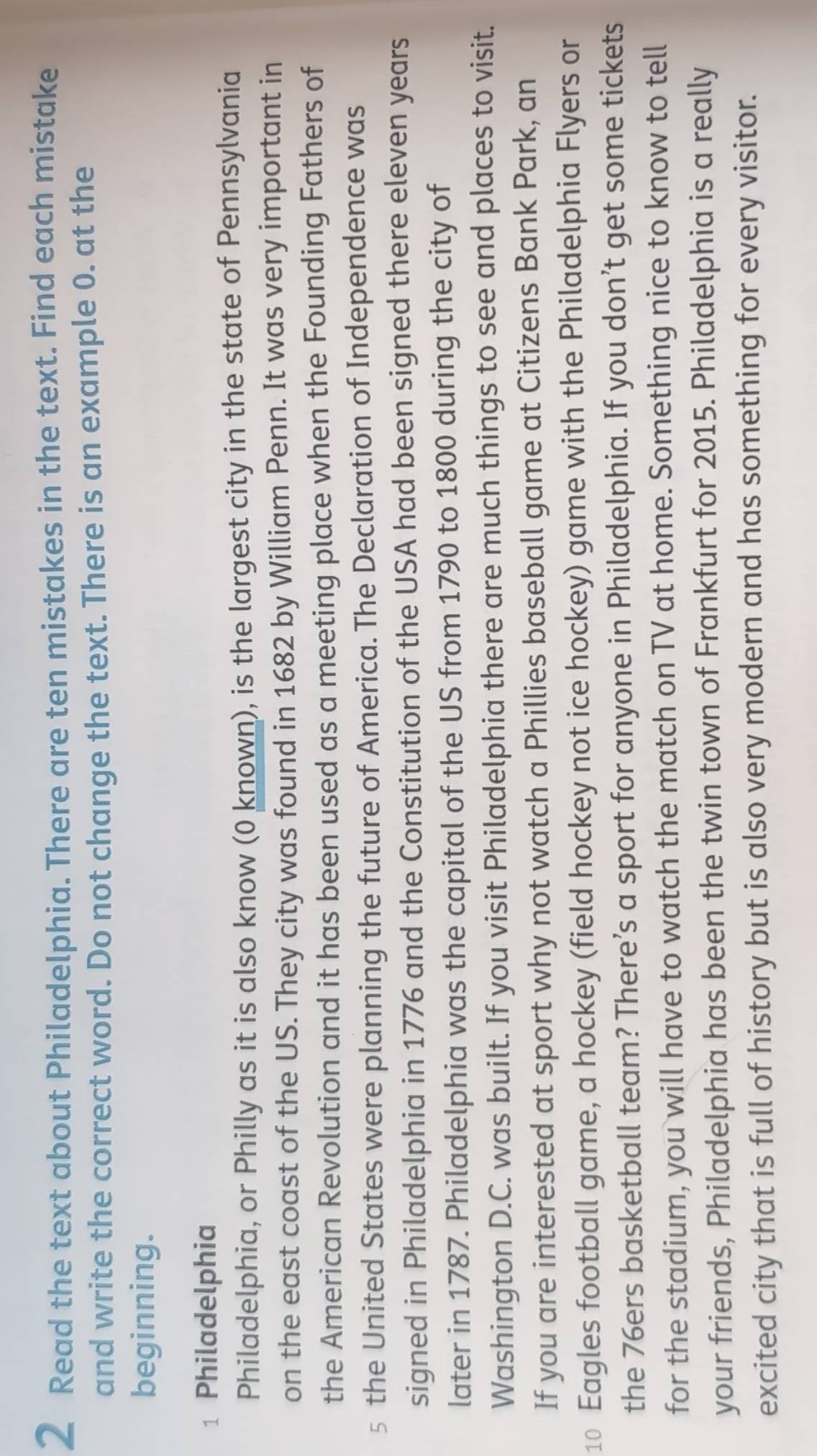 Read the text about Philadelphia. There are ten mistakes in the text. Find each mistake 
and write the correct word. Do not change the text. There is an example 0. at the 
beginning. 
1 Philadelphia 
Philadelphia, or Philly as it is also know (0 known), is the largest city in the state of Pennsylvania 
on the east coast of the US. They city was found in 1682 by William Penn. It was very important in 
the American Revolution and it has been used as a meeting place when the Founding Fathers of 
5 the United States were planning the future of America. The Declaration of Independence was 
signed in Philadelphia in 1776 and the Constitution of the USA had been signed there eleven years
later in 1787. Philadelphia was the capital of the US from 1790 to 1800 during the city of 
Washington D.C. was built. If you visit Philadelphia there are much things to see and places to visit. 
If you are interested at sport why not watch a Phillies baseball game at Citizens Bank Park, an
10 Eagles football game, a hockey (field hockey not ice hockey) game with the Philadelphia Flyers or 
the 76ers basketball team? There’s a sport for anyone in Philadelphia. If you don’t get some tickets 
for the stadium, you will have to watch the match on TV at home. Something nice to know to tell 
your friends, Philadelphia has been the twin town of Frankfurt for 2015. Philadelphia is a really 
excited city that is full of history but is also very modern and has something for every visitor.