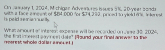 On January 1, 2024, Michigan Adventures issues 5%, 20-year bonds 
with a face amount of $84,000 for $74,292, priced to yield 6%. Interest 
is paid semiannually. 
What amount of interest expense will be recorded on June 30, 2024, 
the first interest payment date? (Round your final answer to the 
nearest whole dollar amount.)