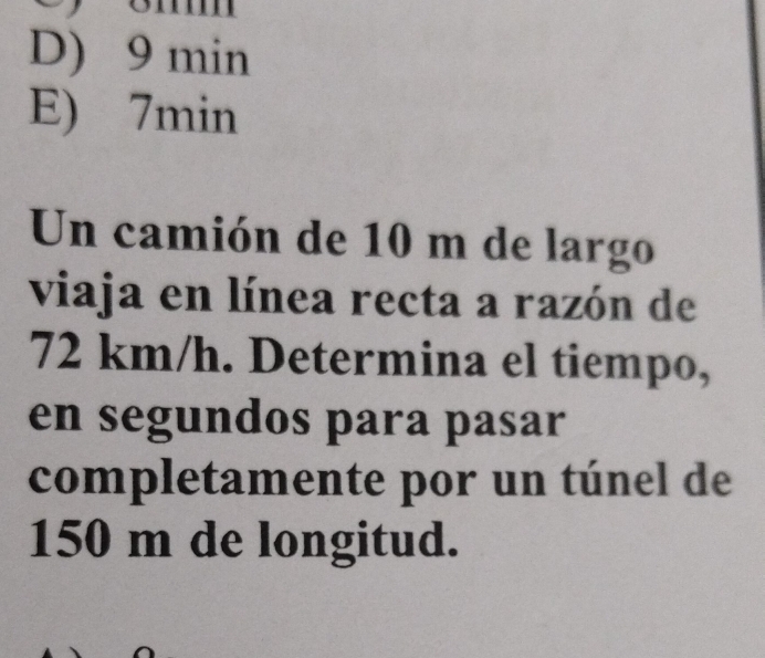 D) 9 min
E) 7min
Un camión de 10 m de largo
viaja en línea recta a razón de
72 km/h. Determina el tiempo,
en segundos para pasar
completamente por un túnel de
150 m de longitud.