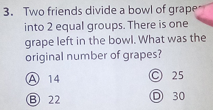 Two friends divide a bowl of grape
into 2 equal groups. There is one
grape left in the bowl. What was the
original number of grapes?
A 14
C 25
B 22
D 30