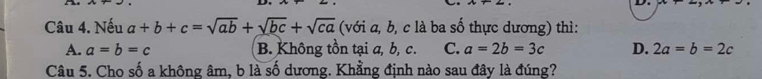 Nếu a+b+c=sqrt(ab)+sqrt(bc)+sqrt(ca) (với a, b, c là ba số thực dương) thì:
A. a=b=c B. Không tồn tại a, b, c. C. a=2b=3c D. 2a=b=2c
Câu 5. Cho số a không âm, b là số dương. Khẳng định nào sau đây là đúng?