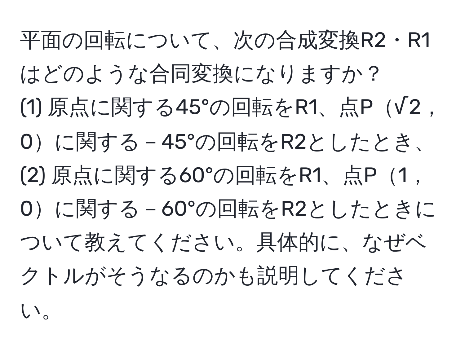 平面の回転について、次の合成変換R2・R1はどのような合同変換になりますか？  
(1) 原点に関する45°の回転をR1、点P√2，0に関する－45°の回転をR2としたとき、  
(2) 原点に関する60°の回転をR1、点P1，0に関する－60°の回転をR2としたときについて教えてください。具体的に、なぜベクトルがそうなるのかも説明してください。