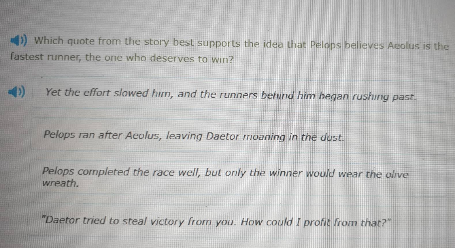 Which quote from the story best supports the idea that Pelops believes Aeolus is the
fastest runner, the one who deserves to win?
Yet the effort slowed him, and the runners behind him began rushing past.
Pelops ran after Aeolus, leaving Daetor moaning in the dust.
Pelops completed the race well, but only the winner would wear the olive
wreath.
"Daetor tried to steal victory from you. How could I profit from that?"