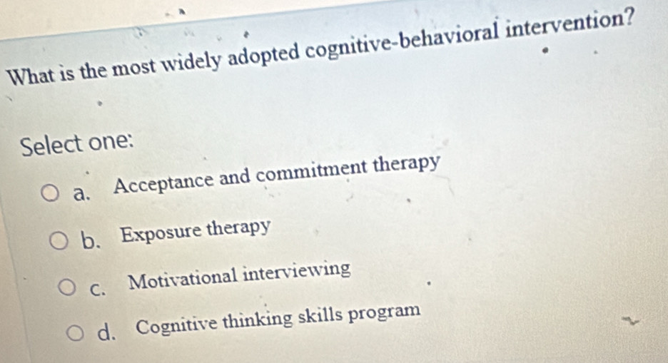 What is the most widely adopted cognitive-behavioral intervention?
Select one:
a. Acceptance and commitment therapy
b. Exposure therapy
c. Motivational interviewing
d. Cognitive thinking skills program