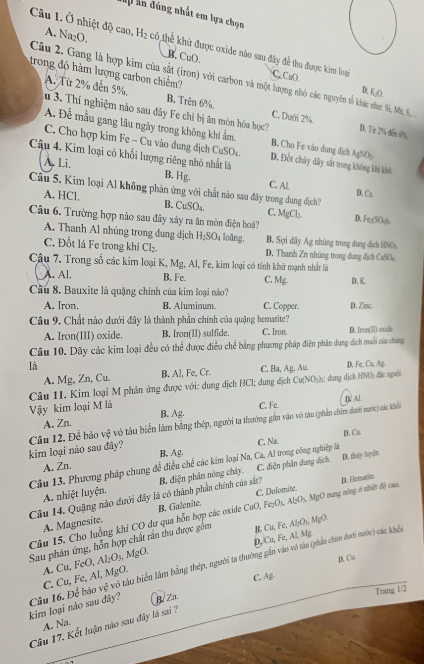 Mp án đúng nhất em lựa chọn
A. Na₂O.
Câu 1. Ở nhiệt độ cao, H_2 có thể khử được oxide nào sau đây đề thu được kim loại
B. CuO. C. CaO.
trong đó hàm lượng carbon chiếm?
Câu 2. Gang là hợp kim của sắt (iron) với carbon và một lượng nhỏ các nguyên tổ khác như: Si, M, S
D. K₂O.
A. Từ 2% đến 5%. B. Trên 6%. C. Dưới 2%.
u 3. Thí nghiệm nào sau đây Fe chỉ bị ăn mòn hóa học?
D. Từ 2% đến 6%
A. Đề mầu gang lâu ngày trong không khí ẩm. B. Cho Fe vào dung dịch AgNO₃.
C. Cho hợp kim Fe - Cu vào dung dịch CuSO_4. D. Đốt cháy dây sắt trong không khi khô
Câu 4. Kim loại có khối lượng riêng nhỏ nhất là
A. Li. B. Hg. C. Al.
Câu 5. Kim loại Al không phản ứng với chất nào sau đây trong dung dịch?
A. HCl.
D. Cs.
C.
B. CuSO_4. MgCl_2. D. Fe_2(SO_4 h
Câu 6. Trường hợp nào sau đây xảy ra ăn mòn điện hoá?
A. Thanh Al nhúng trong dung dịch H_2SO_4 loãng. B. Sợi dây Ag nhúng trong dung dịch HNO
C. Đốt lá Fe trong khí Cl_2. D. Thanh Zn nhúng trong dung dịch CuSO⊥
Câu 7. Trong số các kim loại K, Mg, Al, Fe, kim loại có tính khử mạnh nhất là
A. Al. B. Fe. C. Mg. D. K.
Câu 8. Bauxite là quặng chính của kim loại nào?
A. Iron. B. Aluminum. C. Copper. D. Zinc.
Câu 9. Chất nào dưới đây là thành phần chính của quặng hematite?
A. Iron(III) oxide. B. Iron(II) sulfide. C. Iron. D. Iron(II) oxide.
Câu 10. Dãy các kim loại đều có thể được điều chế bằng phương pháp điện phân dung dịch muối của chúng
là
A. Mg, Zn, Cu. B. Al, Fe, Cr. C. Ba, Ag, Au. D. Fe,Cu,Ag
Câu 11. Kim loại M phản ứng được với: dung dịch HCl; dung dịch Cu(NO_3)_2; dung djch HNO_3 đặc nguội.
Vậy kim loại M là C. Fe. D. Al.
B. Ag.
Câu 12. Để bảo vệ vỏ tàu biển làm bằng thép, người ta thường gắn vào vỏ tàu (phần chim dưới nước) các khổi
A. Zn.
C. Na. D. Cu.
kim loại nào sau đây?
B. Ag
Câu 13. Phương pháp chung đề điều chế các kim loại Na, Ca, Al trong công nghiệp là
A. Zn.
A nhiệt luyện. B. điện phân nóng chảy. C. điện phân dung dịch.
D. thủy luyện.
Câu 14. Quặng nào dưới đây là có thành phần chính của sắt?
D. Hematite.
Câu 15. Cho luồng khí CO dư qua hỗn hợp các oxide CuO,Fe_2O_3,Al_2O_3,MgO C. Dolomite. nung nóng ở nhiệt độ cao,
A. Magnesite. B. Galenite.
B. Cu,Fe, Al_2O_3,MgO.
D. Cu,Fe,Al l, Mg
Sau phản ứng, hỗn hợp chất rắn thu được gồm
Câu 16. Để bảo vwidehat e vỏ tàu biển làm bằng thép, người ta thường gắn vào vô tàu (phần chim dưới nước) các khổc
C. Cu,Fe,Al,MgO. Cu,FeO Al_2O_3,MgO.
D. Cu.
A.
C. Ag.
Trang 1/2
kim loại nào sau đây? B. Zn.
A. Na.
Câu 17. Kết luận nào sau đây là sai ?