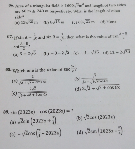 Area of a triangular field is 3600sqrt(3)m^2 and length of two sides
are 60 m & 240 m respectively. What is the length of other
side?
(a) 13sqrt(60)m (b) 6sqrt(13)m (c) 60sqrt(21)m (d) None
07. If sin A= 1/sqrt(5)  and sin B= 1/sqrt(6)  , then what is the value of tan  (A+B)/2 
cot  (A-B)/2  2
(a) 5+2sqrt(6) (b) -3-2sqrt(2) (c) -4-sqrt(15) (d) 11+2sqrt(30)
08. Which one is the value of sec  3x/2 
(a) frac 2sqrt(2+sqrt 2-2cos 6x) (b) frac sqrt(2)sqrt(2+sqrt 2sqrt 2cos 6x)
(c) frac 2sqrt(2)sqrt(4+sqrt 8+8cos 6x) (d) 2sqrt(2+sqrt 2+cos 6x)
09. sin (2023x)-cos (2023x)= ?
(a) sqrt(2)sin (2022x+ π /4 ) (b) sqrt(2)cos (2023x)
(c) -sqrt(2)cos ( π /4 -2023x) (d) sqrt(2)sin (2023x- π /4 )