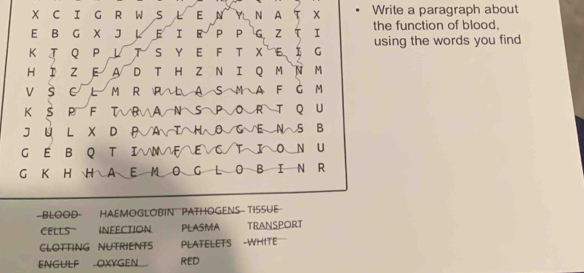 WS L E N Y N A T X Write a paragraph about
E B G X J L E I R P P G Z T I the function of blood,
K T QP L T S Y E F T X E I G using the words you find 
HI Z E A D T HZ N I Q M N M
V S C L M R PL A S M A F G M
K S P F T√RVAN S POR T Q U
J U L X D A√A√T∩H~O~G√E NへS B
G E B Q T I
FEVC/TIO N U
G K H H A E M O G L OB I N R
- BLOOD HAEMOGLOBIN PATHOGENS- TISSUE
CELLS INFECTION PLASMA TRANSPORT
CLOTTING NUTRIENTS PLATELETS -WHITE
ENGULF OXYGEN. RED