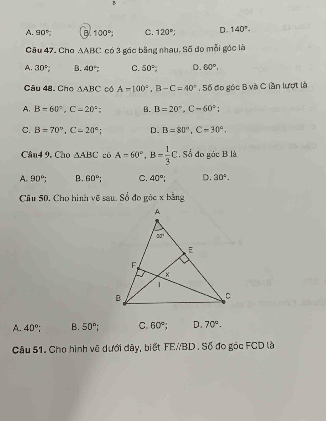 A. 90°. B. 100° C. 120°;
D. 140°.
Câu 47. Cho △ ABC có 3 góc bằng nhau. Số đo mỗi góc là
A. 30° B. 40° : C. 50° :
D. 60°.
Câu 48. Cho △ ABC có A=100°,B-C=40°. Số đo góc B và C lần lượt là
A. B=60°,C=20°; B. B=20°,C=60°;
C. B=70°,C=20°; D. B=80°,C=30°.
Câu4 9. Cho △ ABC có A=60°,B= 1/3 C. Số đo góc B là
A. 90° B. 60° C. 40°; D. 30°.
Câu 50. Cho hình vẽ sau. Số đo góc x bằng
A. 40° B. 50° C. 60° D. 70°.
Câu 51. Cho hình vẽ dưới đây, biết FE//BD. Số đo góc FCD là