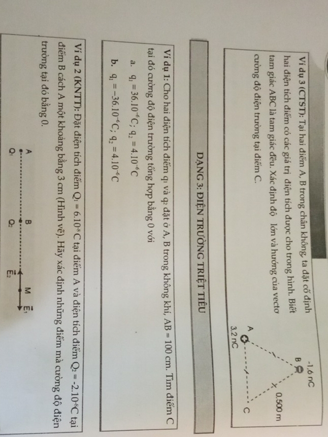 Ví dụ 3 (CTST): Tại hai điểm A, B trong chân không, ta đặt cố định
hai điện tích điểm có các giá trị điện tích được cho trong hình. Biết
tam giác ABC là tam giác đều. Xác định độ lớn và hướng của vecto
cường độ điện trường tại điểm C.
Dạng 3: điệN trường triệt tiêu
Ví dụ 1: Cho hai điện tích điểm qı và q₂ đặt ở A, B trong không khí, AB=100cm. Tìm điểm C
tại đó cường độ điện trường tổng hợp bằng 0 với
a. q_1=36.10^(-6)C;q_2=4.10^(-6)C
b. q_1=-36.10^(-6)C;q_2=4.10^(-6)C
Ví dụ 2 (KNTT): Đặt điện tích điểm Q_1=6.10^(-8)C tại điểm A và điện tích điểm Q_2=-2.10^(-8)C tại
điểm B cách A một khoảng bằng 3 cm (Hình vẽ). Hãy xác định những điểm mà cường độ điện
trường tại đó bằng 0.
