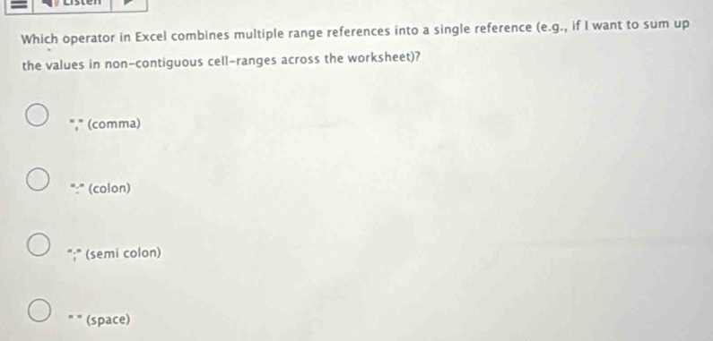 Which operator in Excel combines multiple range references into a single reference (e.g., if I want to sum up
the values in non-contiguous cell-ranges across the worksheet)?
"," (comma)
(colon)
. , (semi colon)
(space)