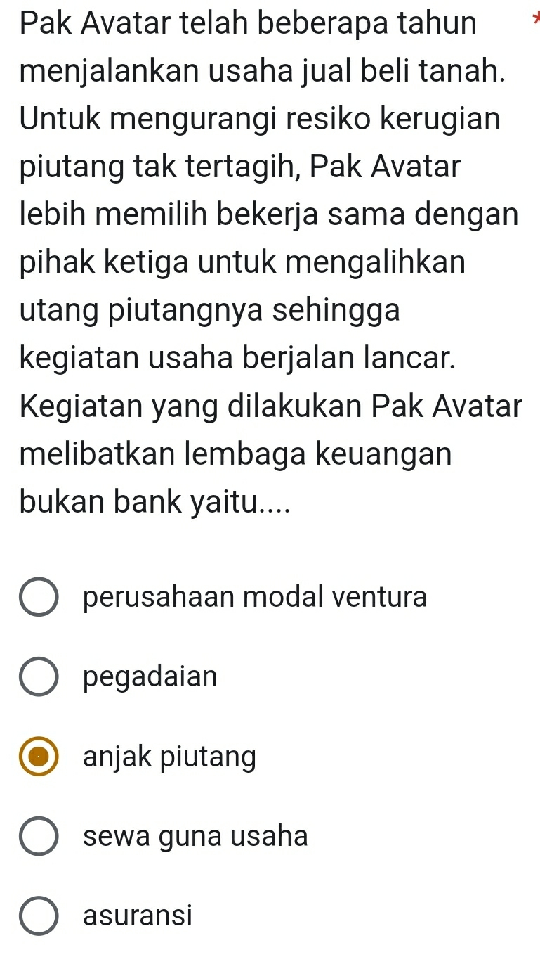 Pak Avatar telah beberapa tahun
menjalankan usaha jual beli tanah.
Untuk mengurangi resiko kerugian
piutang tak tertagih, Pak Avatar
lebih memilih bekerja sama dengan
pihak ketiga untuk mengalihkan
utang piutangnya sehingga
kegiatan usaha berjalan lancar.
Kegiatan yang dilakukan Pak Avatar
melibatkan lembaga keuangan
bukan bank yaitu....
perusahaan modal ventura
pegadaian
anjak piutang
sewa guna usaha
asuransi