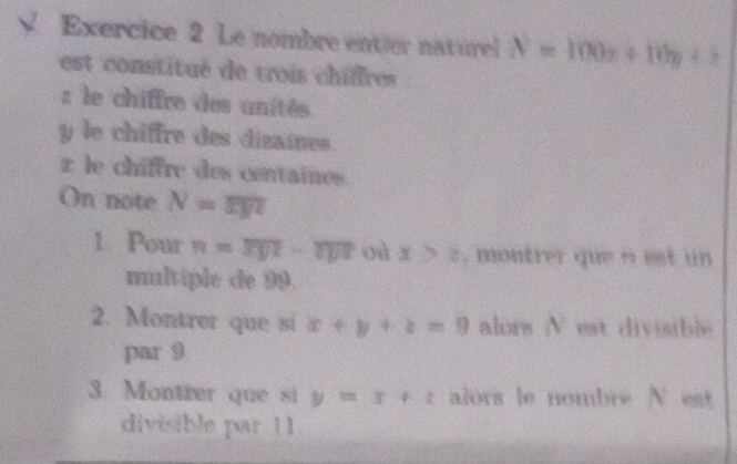 Le nombre entier naturel N=100x+10y+z
est constitué de trois chiffres :
z le chiffre des unités
y le chiffre des dizaines.
z le chiffre des centaines. 
On note N=mn
1. Pour n=overline xyz-overline zyz oà x>z , montrer que n est un 
multiple de 99. 
2. Montrer que si x+y+z=9 alors N est divisible 
par 9
3. Montrer que si y=x+t alors le nombre N est 
divisible par 11.