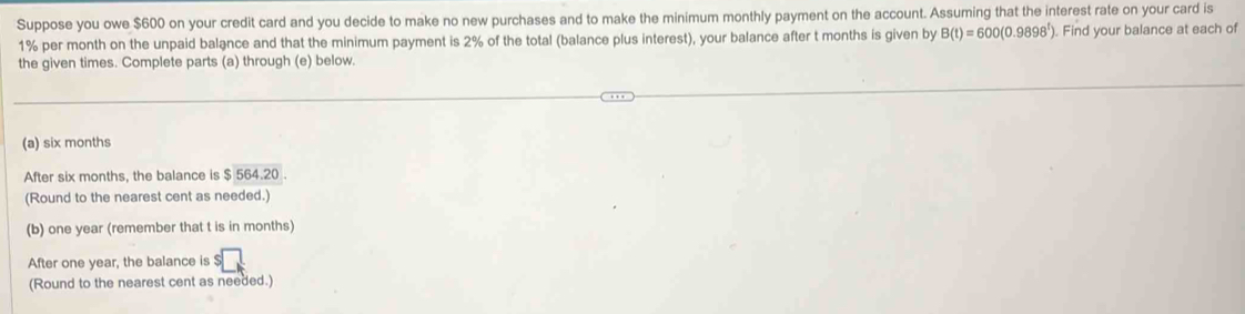 Suppose you owe $600 on your credit card and you decide to make no new purchases and to make the minimum monthly payment on the account. Assuming that the interest rate on your card is
1% per month on the unpaid balance and that the minimum payment is 2% of the total (balance plus interest), your balance after t months is given by B(t)=600(0.9898^t). Find your balance at each of 
the given times. Complete parts (a) through (e) below. 
(a) six months
After six months, the balance is $564.20
(Round to the nearest cent as needed.) 
(b) one year (remember that t is in months) 
After one year, the balance is $
(Round to the nearest cent as needed.)