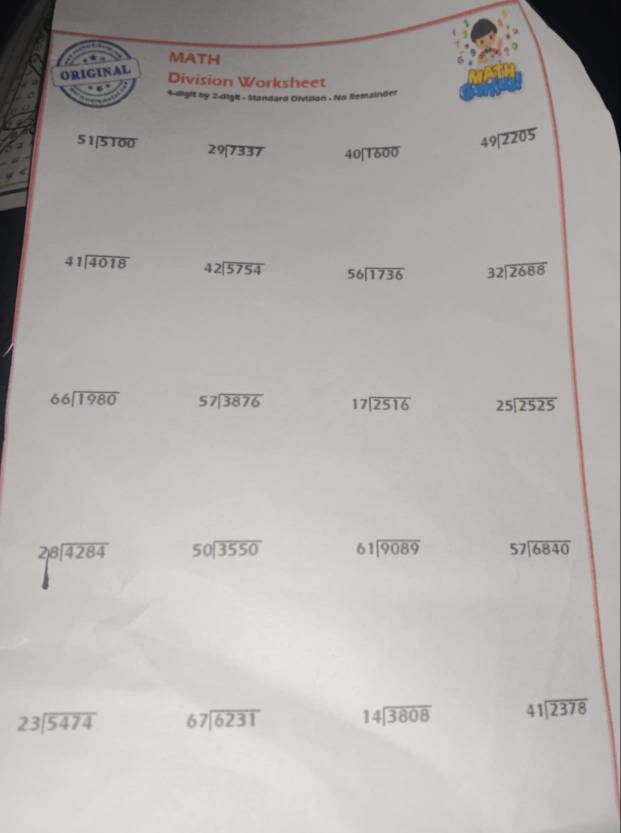 MATH 
Division Worksheet 
4-digit by 2-dight - Standard Oivision . No Remainder
51encloselongdiv 5100 29encloselongdiv 7337 40encloselongdiv 1600
49encloselongdiv 2205
41encloselongdiv 4018 beginarrayr 42encloselongdiv 5754endarray 56encloselongdiv 1736 beginarrayr 32encloselongdiv 2688endarray
66encloselongdiv 1980 57encloselongdiv 3876 beginarrayr 17encloselongdiv 2516endarray beginarrayr 25encloselongdiv 2525endarray
beginarrayr 28encloselongdiv 4284 endarray 50encloselongdiv 3550 beginarrayr 61encloselongdiv 9089endarray 57encloselongdiv 6840
beginarrayr 23encloselongdiv 5474endarray beginarrayr 67encloselongdiv 6231endarray 14encloselongdiv 3808 41encloselongdiv 2378