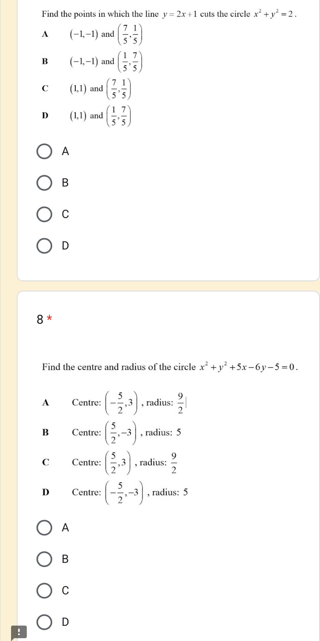 Find the points in which the line y=2x+1 cuts the circle x^2+y^2=2.
A (-1,-1) and ( 7/5 , 1/5 )
B (-1,-1) and ( 1/5 , 7/5 )
C (1,1) and ( 7/5 , 1/5 )
D (1,1) and ( 1/5 , 7/5 )
A
B
C
D
8 *
Find the centre and radius of the circle x^2+y^2+5x-6y-5=0.
A Centre: (- 5/2 ,3) , radius:  9/2 |
B Centre: ( 5/2 ,-3) , radius: 5
C Centre: ( 5/2 ,3) , radius:  9/2 
D Centre: (- 5/2 ,-3) , radius: 5
A
B
C
D
!