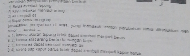 A Perhatikan peryataan-peryataan berikut!
) Beras menjadi tepung
2
2) Kayu terbakar menjadi arang
3) Air menjadies
4) Kapur barus menguap
Berdasarkan pernyataan di atas, yang termasuk contoh perubahan kimia ditunjukkan oleh
nomor .... karena ....
A. 1), karena ukuran tepung tidak dapat kembali menjadi beras
B. 2). karena sifat arang berbeda dengan kayu
C. 3). karena es dapat kembali menjadi air
D. 4), karena uap kapur barus tidak dapat kembali menjadi kapur barus