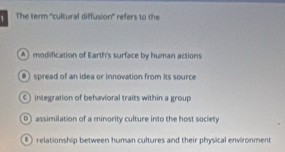 The term 'cultural diffusion” refers to the
modification of Earth's surface by human actions
) spread of an idea or innovation from its source
c) integration of behavioral traits within a group
D assimilation of a minority culture into the host society
relationship between human cultures and their physical environment