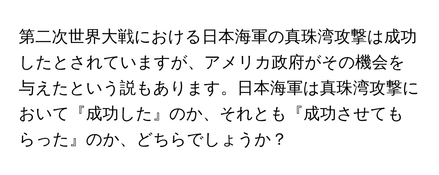 第二次世界大戦における日本海軍の真珠湾攻撃は成功したとされていますが、アメリカ政府がその機会を与えたという説もあります。日本海軍は真珠湾攻撃において『成功した』のか、それとも『成功させてもらった』のか、どちらでしょうか？