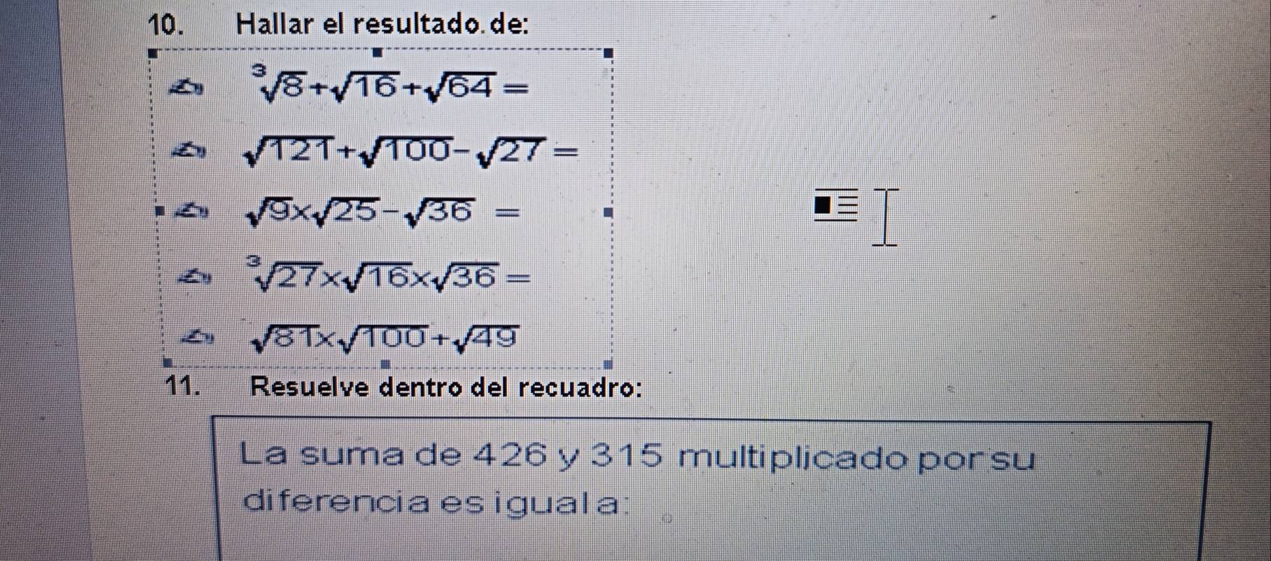 Hallar el resultado de:
sqrt[3](8)+sqrt(16)+sqrt(64)=
sqrt(121)+sqrt(100)-sqrt(27)=
sqrt(9)* sqrt(25)-sqrt(36)=
sqrt[3](27)* sqrt(16)* sqrt(36)=
sqrt(81)* sqrt(100)+sqrt(49)
11. Resuelve dentro del recuadro: 
La suma de 426 y 315 multiplicado por su 
diferencia es igual a