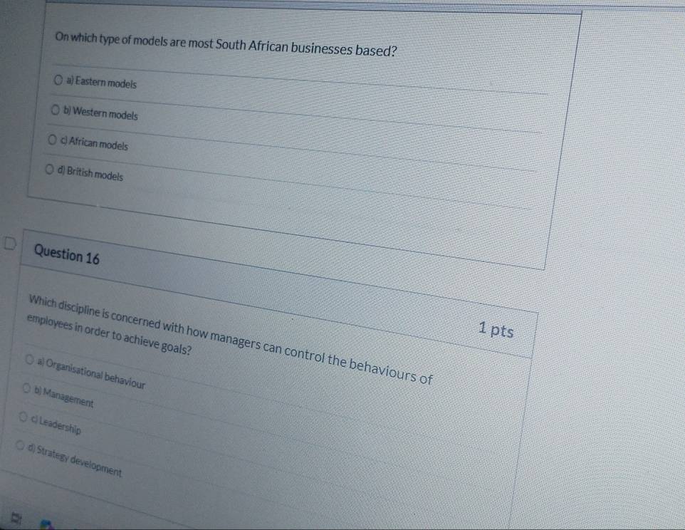 On which type of models are most South African businesses based?
a) Eastern models
b) Western models
c) African models
d) British models
Question 16
1 pts
employees in order to achieve goals?
Which discipline is concerned with how managers can control the behaviours of
a) Organisational behaviour
b) Management
c) Leadership
d) Strategy development