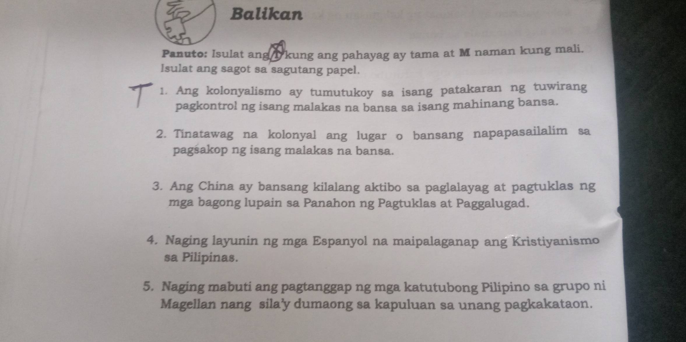 Balikan 
Panuto: Isulat ang l kung ang pahayag ay tama at M naman kung mali. 
Isulat ang sagot sa sagutang papel. 
1. Ang kolonyalismo ay tumutukoy sa isang patakaran ng tuwirang 
pagkontrol ng isang malakas na bansa sa isang mahinang bansa. 
2. Tinatawag na kolonyal ang lugar o bansang napapasailalim sa 
pagsakop ng isang malakas na bansa. 
3. Ang China ay bansang kilalang aktibo sa paglalayag at pagtuklas ng 
mga bagong lupain sa Panahon ng Pagtuklas at Paggalugad. 
4. Naging layunin ng mga Espanyol na maipalaganap ang Kristiyanismo 
sa Pilipinas. 
5. Naging mabuti ang pagtanggap ng mga katutubong Pilipino sa grupo ni 
Magellan nang sila’y dumaong sa kapuluan sa unang pagkakataon.