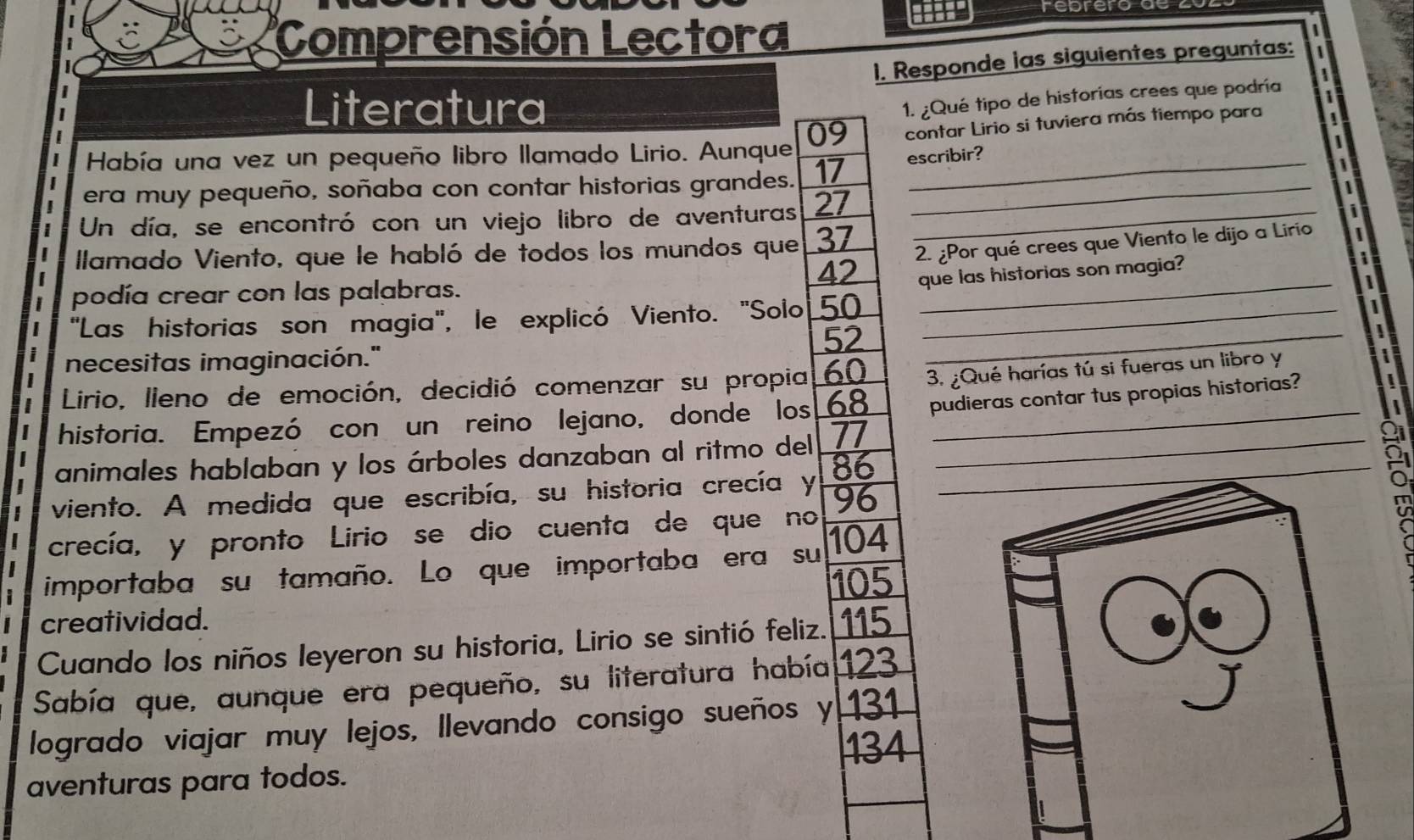 rebrero de 
Comprensión Lectora 
1. Responde las siguientes preguntas: 
Literatura 
1. ¿Qué tipo de historías crees que podría 
Había una vez un pequeño libro llamado Lirio. Aunque 09 contar Lirio si tuviera más tiempo para 
era muy pequeño, soñaba con contar historias grandes. 17 escribir? 
Un día, se encontró con un viejo libro de aventuras 27 _
42 2. ¿Por qué crees que Viento le dijo a Lirio 
Ilamado Viento, que le habló de todos los mundos que 37
que las historias son magia? 
podía crear con las palabras. 
"Las historias son magia", le explicó Viento. "Solo 50 _ 
_
52
necesitas imaginación." 
_ 
| Lirio, lleno de emoción, decidió comenzar su propia 60 3. ¿Qué harías tú si fueras un libro y 
historia. Empezó con un reino lejano, donde los 68 pudieras contar tus propias historias? 
animales hablaban y los árboles danzaban al ritmo del 77 _ 
viento. A medida que escribía, su historia crecía y 86 _ 
crecía, y pronto Lirio se dio cuenta de que no 96
importaba su tamaño. Lo que importaba era su 104
105
creatividad. 
Cuando los niños leyeron su historia, Lirio se sintió feliz. 115
Sabía que, aunque era pequeño, su literatura había 123
logrado viajar muy lejos, llevando consigo sueños y 131
134
aventuras para todos.