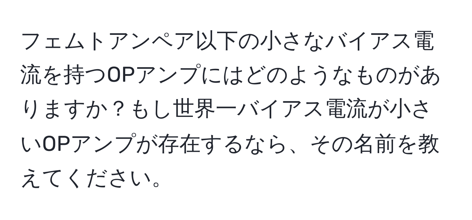 フェムトアンペア以下の小さなバイアス電流を持つOPアンプにはどのようなものがありますか？もし世界一バイアス電流が小さいOPアンプが存在するなら、その名前を教えてください。