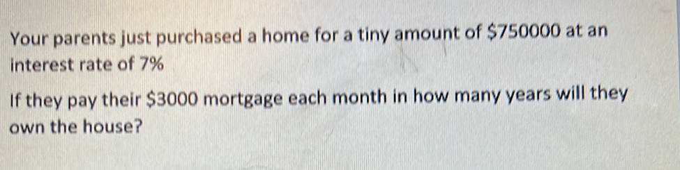 Your parents just purchased a home for a tiny amount of $750000 at an 
interest rate of 7%
If they pay their $3000 mortgage each month in how many years will they 
own the house?