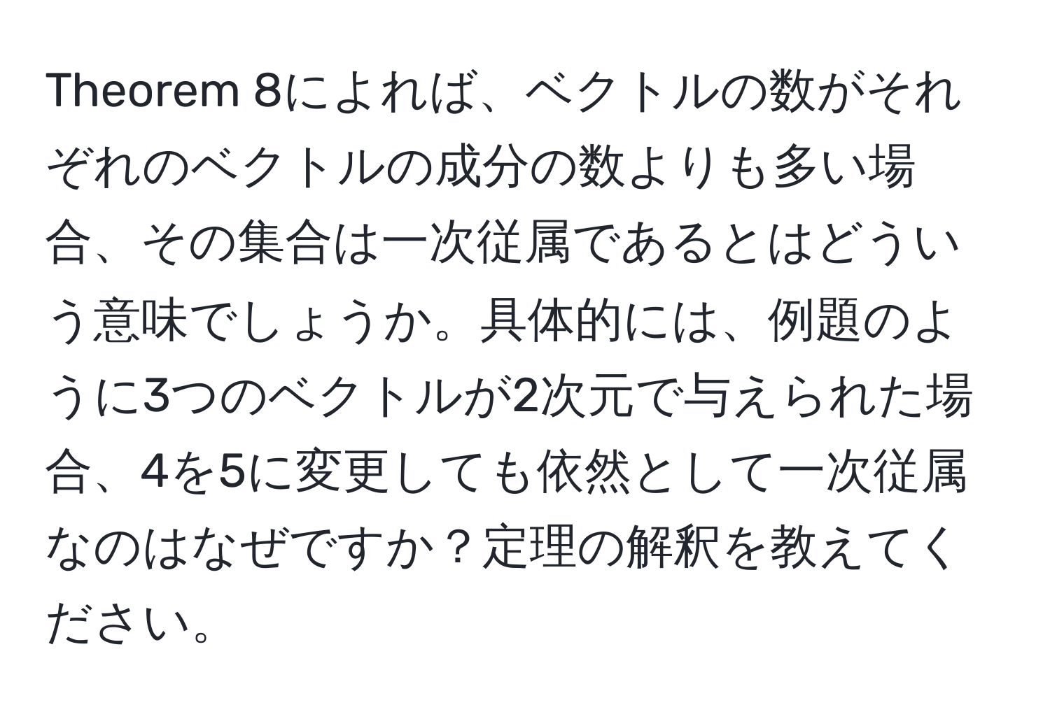 Theorem 8によれば、ベクトルの数がそれぞれのベクトルの成分の数よりも多い場合、その集合は一次従属であるとはどういう意味でしょうか。具体的には、例題のように3つのベクトルが2次元で与えられた場合、4を5に変更しても依然として一次従属なのはなぜですか？定理の解釈を教えてください。