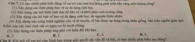 Cầu 7. Có bao nhiều phát biểu đủng về vai trò của sinh học trong phát triển bền vững môi trường sống?
(1) Xây dựng các biện pháp bảo vệ sự đa đạng sinh học.
(2) Xây dựng các mô hình sinh thái để bảo vệ và khôi phục môi trường sống.
(3) Xây dựng các bộ luật về báo vệ đa dạng sinh học, tài nguyên thiên nhiên.
(4) Xây dựng các công trình nghiên cứu về di truyền, tế bào được áp dụng trong nhân giống, bảo toàn nguồn gene quý
hiểm của các loài sinh vật có nguy cơ bị tuyệt chủng.
(5) Xây dựng các biện pháp ứng phó với biển đổi khí hậu.
A. 2. B. 3. C. 4. D. 5.
Câu 8. Khi nói về vai trò của Sinh học trong giải quyết các vấn đề xã hội, có bao nhiêu phát biểu sau đúng?