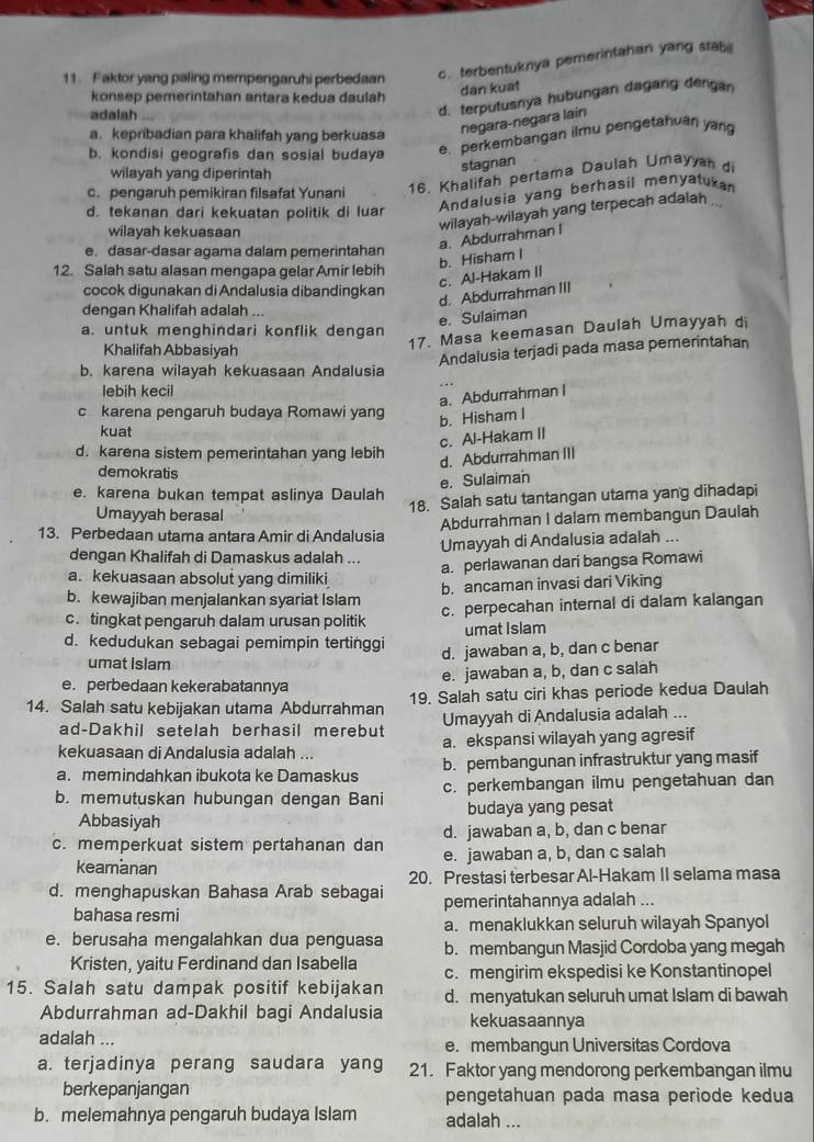 Faktor yang paling mempengaruhi perbedaan c. terbentuknya pemerintahan yang stab 
dan kuat
konsep pemerintahan antara kedua daulah
adalah
d. terputusnya hubungan dagang dengan
negara-negara lain
a. kepribadian para khalifah yang berkuasa
b. kondisi geografis dan sosial budaya e. perkembangan ilmu pengetahuán yang
wilayah yang diperintah
stagnan
c. pengaruh pemikiran filsafat Yunani 16. Khalifah pertama Daulah Umayyan di
Andalusia yang berhasil menyatukan
d. tekanan dari kekuatan politik di luar
wilayah kekuasaan
wilayah-wilayah yang terpecah adalah .
a. Abdurrahman I
e. dasar-dasar agama dalam pemerintahan
c. Al-Hakam II b. Hisham I
12. Salah satu alasan mengapa gelar Amir lebih
cocok digunakan di Andalusia dibandingkan
d. Abdurrahman III
dengan Khalifah adalah ...
e, Sulaiman
a. untuk menghindari konflik dengan
Khalifah Abbasiyah
17. Masa keemasan Daulah Umayyah di
Andalusia terjadi pada masa pemerintahan
b. karena wilayah kekuasaan Andalusia
lebih kecil
a. AbdurrahmanI
c karena pengaruh budaya Romawi yang
b. Hisham I
kuat
c. Al-Hakam II
d. karena sistem pemerintahan yang lebih
d. Abdurrahman III
demokratis
e. Sulaiman
e. karena bukan tempat aslinya Daulah 18. Salah satu tantangan utama yang dihadapi
Umayyah berasal
13. Perbedaan utama antara Amir di Andalusia Abdurrahman I dalam membangun Daulah
dengan Khalifah di Damaskus adalah ... Umayyah di Andalusia adalah ...
a. perlawanan dari bangsa Romawi
a. kekuasaan absolut yang dimiliki
b. kewajiban menjalankan syariat Islam b. ancaman invasi dari Viking
c. tingkat pengaruh dalam urusan politik c. perpecahan internal di dalam kalangan
umat islam
d. kedudukan sebagai pemimpin tertinggi d. jawaban a, b, dan c benar
umat Islam
e. perbedaan kekerabatannya e. jawaban a, b, dan c salah
14. Salah satu kebijakan utama Abdurrahman 19. Salah satu ciri khas periode kedua Daulah
ad-Dakhil setelah berhasil merebut Umayyah di Andalusia adalah ...
kekuasaan di Andalusia adalah ... a. ekspansi wilayah yang agresif
a. memindahkan ibukota ke Damaskus b. pembangunan infrastruktur yang masif
b. memutuskan hubungan dengan Bani c. perkembangan ilmu pengetahuan dan
Abbasiyah budaya yang pesat
d. jawaban a, b, dan c benar
c. memperkuat sistem pertahanan dan e. jawaban a, b, dan c salah
keamanan
20. Prestasi terbesar Al-Hakam II selama masa
d. menghapuskan Bahasa Arab sebagai pemerintahannya adalah ...
bahasa resmi
a. menaklukkan seluruh wilayah Spanyol
e. berusaha mengalahkan dua penguasa b. membangun Masjid Cordoba yang megah
Kristen, yaitu Ferdinand dan Isabella c. mengirim ekspedisi ke Konstantinopel
15. Salah satu dampak positif kebijakan d. menyatukan seluruh umat Islam di bawah
Abdurrahman ad-Dakhil bagi Andalusia kekuasaannya
adalah ... e. membangun Universitas Cordova
a. terjadinya perang saudara yang 21. Faktor yang mendorong perkembangan ilmu
berkepanjangan pengetahuan pada masa periode kedua
b. melemahnya pengaruh budaya Islam adalah ...