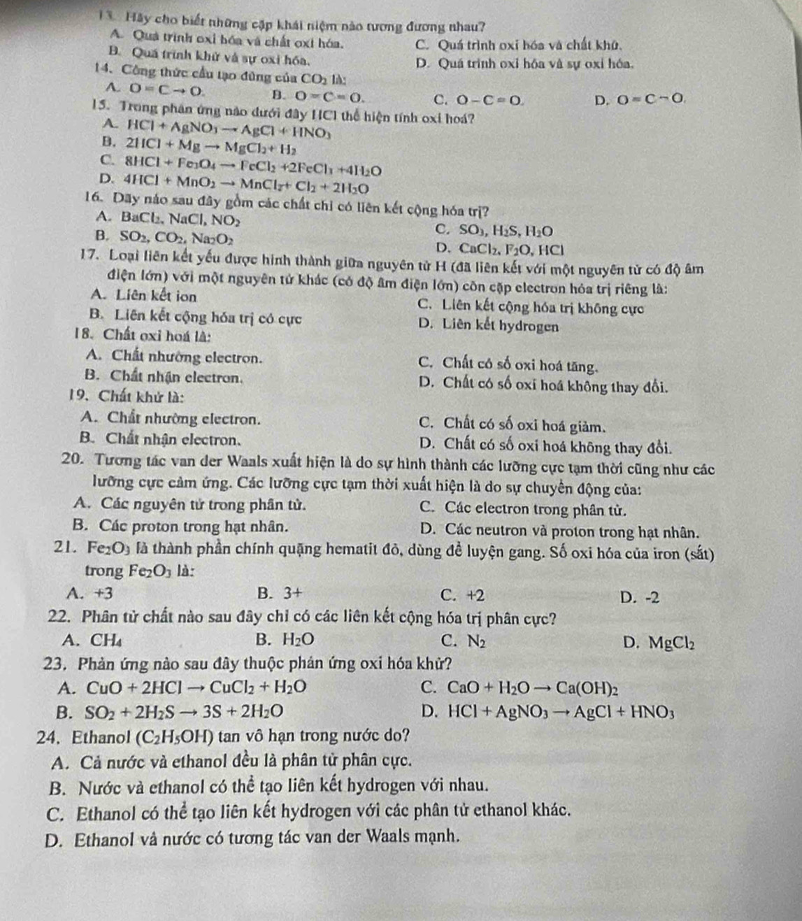 Hãy cho biết những cập khái niệm nào tương đương nhau?
A. Quá trình oxỉ bóa và chất oxi hóa. C. Quá trình oxi hóa và chất khứ.
B. Quá trình khử và sự oxi hóa. D. Quá trình oxỉ hóa và sự oxỉ hóa.
14. Công thức cầu tạo đũng của CO_2 là:
A. O=Cto O. B. O=C=0. C. O-C=O D. O=Csim O
15. Trong phân ứng nào dưới đây HC1 thể hiện tính oxi hoá?
A. HCl+AgNO_3to AgCl+HNO_3
B. 2HCl+Mgto MgCl_2+H_2
C. 8HCl+Fe_3O_4to FeCl_2+2FeCl_3+4H_2O
D. 4HCl+MnO_2to MnCl_2+Cl_2+2H_2O
16. Dãy náo sau đây gồm các chất chỉ có liên kết cộng hóa trị?
A. BaCl_2,NaCl,NO_2 C. SO_3,H_2S,H_2O
B. SO_2,CO_2,Na_2O_2 D. CaCl_2,F_2O,HCl
17. Loại liên kết yếu được hình thành giữa nguyên tử H (đã liên kết với một nguyên tử có độ âm
điện lớn) với một nguyên tử khác (có độ âm điện lớn) côn cặp electron hóa trị riêng là:
A. Liên kết ion C. Liên kết cộng hóa trị không cực
B. Liên kết cộng hóa trị có cực D. Liên kết hydrogen
18. Chất oxi hoá là:
A. Chất nhường electron. C. Chất có số oxi hoá tăng.
B. Chất nhận electron. D. Chất có số oxi hoá không thay đổi.
19. Chất khử là:
A. Chất nhường electron.
C. Chất có số oxi hoá giảm.
B. Chất nhận electron. D. Chất có số oxi hoá không thay đổi.
20. Tương tác van der Waals xuất hiện là do sự hình thành các lưỡng cực tạm thời cũng như các
lưỡng cực cảm ứng. Các lưỡng cực tạm thời xuất hiện là do sự chuyển động của:
A. Các nguyên tử trong phân tử. C. Các electron trong phân tử.
B. Các proton trong hạt nhân. D. Các neutron và proton trong hạt nhân.
21. Fe_2O_3 là thành phần chính quặng hematit đỏ, dùng đề luyện gang. Số oxi hóa của iron (sắt)
trong Fe_2O_3 là:
A. +3 B. 3+ C. +2 D. -2
22. Phân tử chất nào sau đây chỉ có các liên kết cộng hóa trị phân cực?
A.CH₄ B. H_2O C. N_2 D. MgCl_2
23. Phản ứng nào sau đây thuộc phản ứng oxi hóa khử?
A. CuO+2HClto CuCl_2+H_2O C. CaO+H_2Oto Ca(OH)_2
B. SO_2+2H_2Sto 3S+2H_2O D. HCl+AgNO_3to AgCl+HNO_3
24. Ethanol (C_2H_5OH) tan vô hạn trong nước do?
A. Cả nước và ethanol đều là phân tử phân cực.
B. Nước và ethanol có thể tạo liên kết hydrogen với nhau.
C. Ethanol có thể tạo liên kết hydrogen với các phân tử ethanol khác.
D. Ethanol và nước có tương tác van der Waals mạnh.