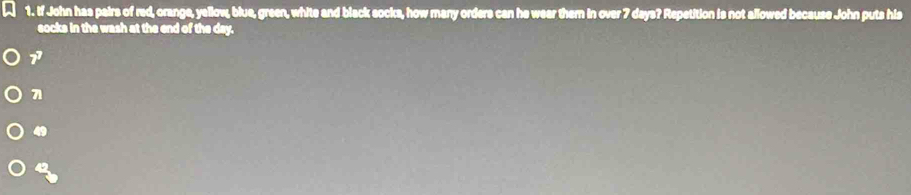 2 1. If John has pairs of red, orange, yellow, blue, green, white and black socks, how many orders can he wear them in over 7 days? Repetition is not allowed because John puts his
socks in the wash at the end of the day.
1
7
49
42