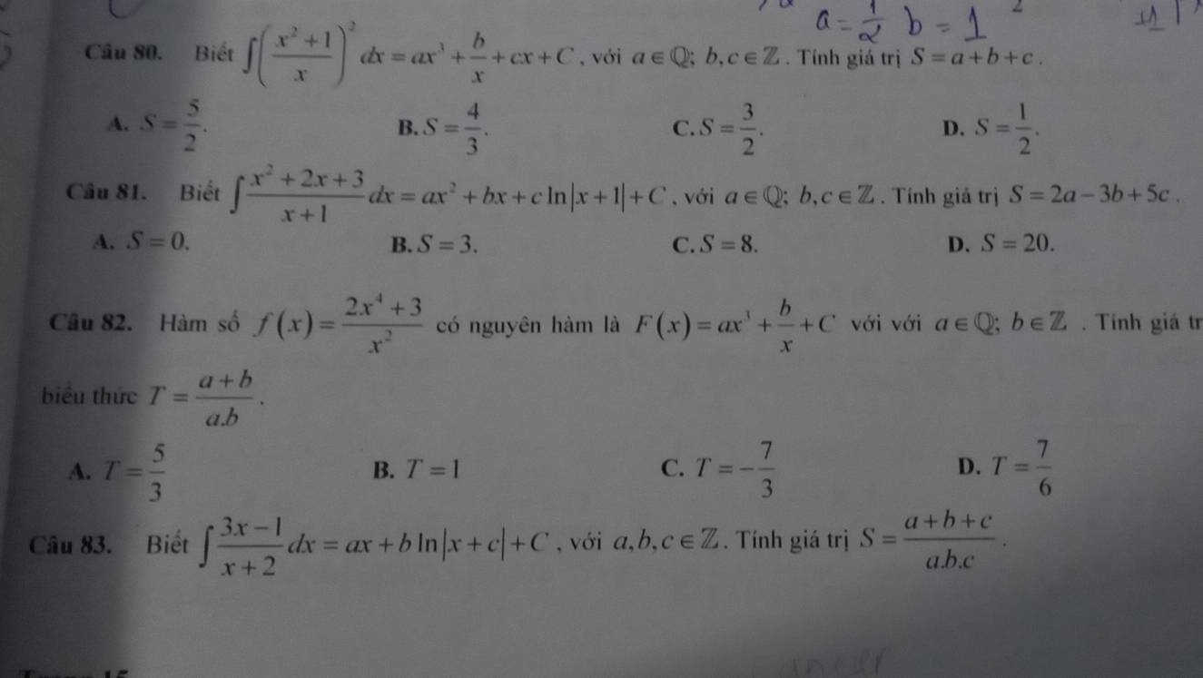 Biết ∈t ( (x^2+1)/x )^2dx=ax^3+ b/x +cx+C ,với a∈ Q;b,c∈ Z. Tính giá trị S=a+b+c.
A. S= 5/2 . S= 4/3 . S= 3/2 . S= 1/2 . 
B.
C.
D.
Câu 81. Biết ∈t  (x^2+2x+3)/x+1 dx=ax^2+bx+cln |x+1|+C , với a∈ Q; b, c∈ Z. Tính giá trị S=2a-3b+5c.
A. S=0. B. S=3. C. S=8. D. S=20. 
Câu 82. Hàm số f(x)= (2x^4+3)/x^2  có nguyên hàm là F(x)=ax^3+ b/x +C với với a∈ Q; b∈ Z. Tính giá tr
biểu thức T= (a+b)/a.b .
A. T= 5/3  T=- 7/3  T= 7/6 
B. T=1 C. D.
Câu 83. Biết ∈t  (3x-1)/x+2 dx=ax+bln |x+c|+C , với a, b, c∈ Z. Tính giá trị S= (a+b+c)/ab.c .