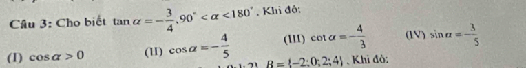 Cho biết tan alpha =- 3/4 , 90° <180°. Khỉ đỏ:
(III) cot alpha =- 4/3  (1V) sin alpha =- 3/5 
(1) cos alpha >0 (1I) cos alpha =- 4/5  R= -2;0;2;4 Khi đô: