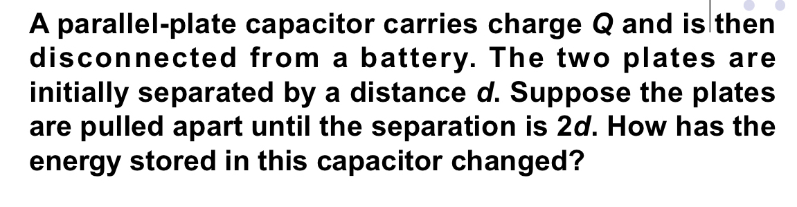 A parallel-plate capacitor carries charge Q and is then 
disconnected from a battery. The two plates are 
initially separated by a distance d. Suppose the plates 
are pulled apart until the separation is 2d. How has the 
energy stored in this capacitor changed?