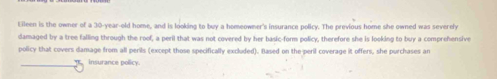 Eileen is the owner of a 30-year-old home, and is looking to buy a homeowner's insurance policy. The previous home she owned was severely 
damaged by a tree falling through the roof, a peril that was not covered by her basic-form policy, therefore she is looking to buy a comprehensive 
policy that covers damage from all perils (except those specifically excluded). Based on the-peril coverage it offers, she purchases an 
insurance policy.