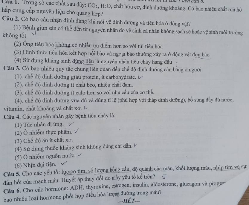 cau 1 đen câu o.
Câu 1. Trong số các chất sau đây: CO_2,H_2O , chất hữu cơ, dinh dưỡng khoáng. Có bao nhiêu chất mà hô
hấp cung cấp nguyên liệu cho quang hợp?
Câu 2. Có bao câu nhận định đúng khi nói về dinh dưỡng và tiêu hóa ở động vật?
(1) Bệnh giun sán có thể đến từ nguyên nhân do vệ sinh cá nhân không sạch sẽ hoặc vệ sinh môi trường
không tốt
(2) Ống tiêu hóa không-có nhiều ưu điểm hơn so với túi tiêu hóa
(3) Hình thức tiêu hóa kết hợp nội bào và ngoại bào thường xảy ra ở động vật đợn bào
(4) Sử dụng kháng sinh đúng liều là nguyên nhân tiêu chảy hàng đầu.
Câu 3. Có bao nhiêu quy tắc chung liên quan đến chế độ dinh dưỡng cân bằng ở người
(1). chế độ dinh dưỡng giàu protein, ít carbohydrate.
(2). chế độ dinh dưỡng ít chất béo, nhiều chất đạm.
(3). chế độ dinh dưỡng ít calo hơn so với nhu cầu của cơ thể.
(4). chế độ dinh dưỡng vừa đủ và đúng tỉ lệ (phù hợp với tháp dinh dưỡng), bổ sung đầy đủ nước,
vitamin, chất khoáng và chất xơ.
Câu 4. Các nguyên nhân gây bệnh tiêu chảy là:
(1) Tác nhân dị ứng.
(2) Ô nhiễm thực phẩm.
(3) Chế độ ăn ít chất xơ.
(4) Sử dụng thuốc kháng sinh không đúng chỉ dẫn.
(5) Ô nhiễm nguồn nước.
(6) Nhịn đại tiện.
Câu 5. Cho các yếu tố: lực co tim, số lượng hồng cầu, độ quánh của máu, khối lượng máu, nhịp tim và sự
đàn hồi của mạch máu. Huyết áp thay đổi do mấy yếu tố kể trên?
Câu 6. Cho các hormone: ADH, thyroxine, estrogen, insulin, aldosterone, glucagon và proge*
bao nhiêu loại hormone phối hợp điều hòa lượng đường trong máu?
---HếT-