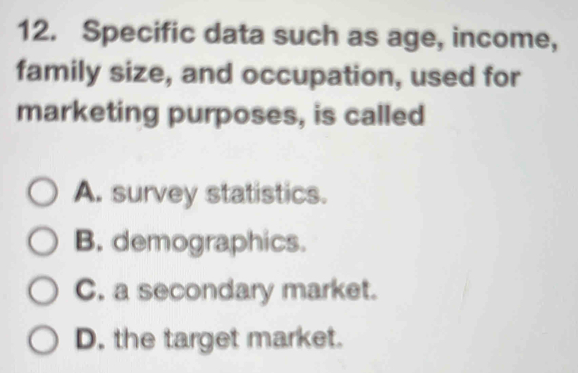 Specific data such as age, income,
family size, and occupation, used for
marketing purposes, is called
A. survey statistics.
B. demographics.
C. a secondary market.
D. the target market.