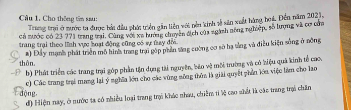 Cho thông tin sau:
Trang trại ở nước ta được bắt đầu phát triển gắn liền với nền kinh tế sản xuất hàng hoá. Đến năm 2021,
cả nước có 23 771 trang trại. Cùng với xu hướng chuyên dịch của ngành nông nghiệp, số lượng và cơ cầu
trang trại theo lĩnh vực hoạt động cũng có sự thay đổi.
a) Đầy mạnh phát triển mô hình trang trại góp phần tăng cường cơ sở hạ tằng và điều kiện sống ở nông
thôn.
b) Phát triển các trang trại góp phần tận dụng tài nguyên, bảo vệ môi trường và có hiệu quả kinh tế cao.
c) Các trang trại mang lại ý nghĩa lớn cho các vùng nông thôn là giải quyết phần lớn việc làm cho lao
động.
d) Hiện nay, ở nước ta có nhiều loại trang trại khác nhau, chiếm tỉ lệ cao nhất là các trang trại chăn