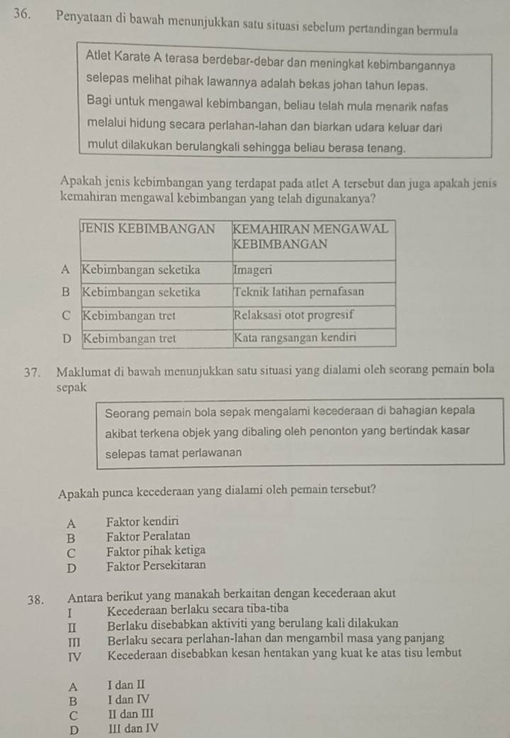 Penyataan di bawah menunjukkan satu situasi sebelum pertandingan bermula
Atlet Karate A terasa berdebar-debar dan meningkat kebimbangannya
selepas melihat pihak lawannya adalah bekas johan tahun lepas.
Bagi untuk mengawal kebimbangan, beliau telah mula menarik nafas
melalui hidung secara perlahan-lahan dan biarkan udara keluar dari
mulut dilakukan berulangkali sehingga beliau berasa tenang.
Apakah jenis kebimbangan yang terdapat pada atlet A tersebut dan juga apakah jenis
kemahiran mengawal kebimbangan yang telah digunakanya?
37. Maklumat di bawah menunjukkan satu situasi yang dialami oleh seorang pemain bola
sepak
Seorang pemain bola sepak mengalami kecederaan di bahagian kepala
akibat terkena objek yang dibaling oleh penonton yang bertindak kasar
selepas tamat perlawanan
Apakah punca kecederaan yang dialami oleh pemain tersebut?
A Faktor kendiri
B Faktor Peralatan
C Faktor pihak ketiga
D Faktor Persekitaran
38. Antara berikut yang manakah berkaitan dengan kecederaan akut
I Kecederaan berlaku secara tiba-tiba
II Berlaku disebabkan aktiviti yang berulang kali dilakukan
Ⅲ Berlaku secara perlahan-lahan dan mengambil masa yang panjang
IV Kecederaan disebabkan kesan hentakan yang kuat ke atas tisu lembut
A I dan II
B I dan IV
C II dan III
D III dan IV