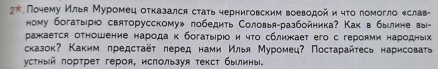 х Πочему Κлья Муромец отказался стаτь черниговским воеводой и чτо ломогло Κслав- 
ному богатырю святорусскому» победить Соловья-разбойника? Как в былине вы- 
ражκается оΤношение народа κ богаτырюо и чτо сближает его с героями народны 
сказок? Каким πредстаёт πеред нами Илья Муромец? Постарайτесь нарисовать 
устηый πортрет героя, ислользуя текст былины.