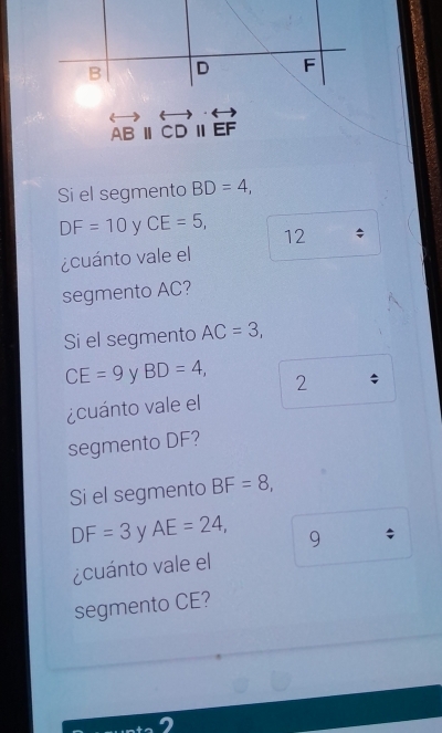 overleftrightarrow ABparallel overleftrightarrow CDparallel overleftrightarrow EF
Si el segmento BD=4,
DF=10 y CE=5, 12 
¿cuánto vale el 
segmento AC? 
Si el segmento AC=3,
CE=9 BD=4, 
2 
¿cuánto vale el 
segmento DF? 
Si el segmento BF=8,
DF=3 AE=24, 9 ; 
¿cuánto vale el 
segmento CE?