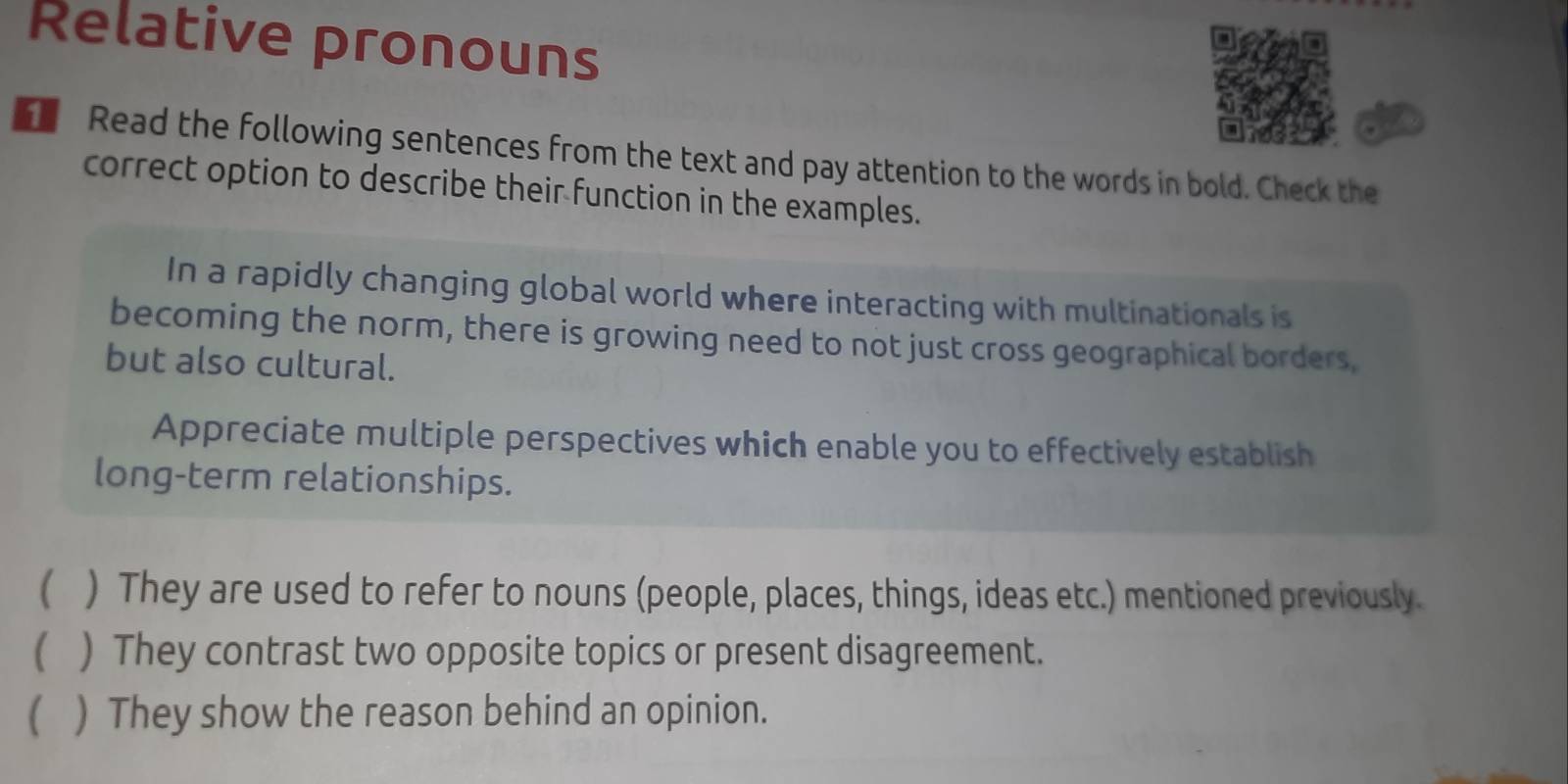 Relative pronouns 
Read the following sentences from the text and pay attention to the words in bold. Check the 
correct option to describe their function in the examples. 
In a rapidly changing global world where interacting with multinationals is 
becoming the norm, there is growing need to not just cross geographical borders, 
but also cultural. 
Appreciate multiple perspectives which enable you to effectively establish 
long-term relationships. 
 ) They are used to refer to nouns (people, places, things, ideas etc.) mentioned previously. 
 ) They contrast two opposite topics or present disagreement. 
 ) They show the reason behind an opinion.